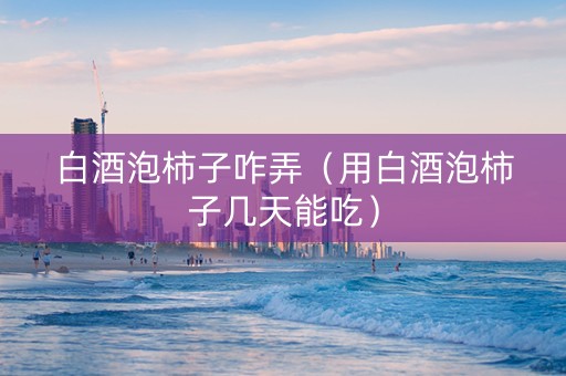 白酒泡柿子咋弄（用白酒泡柿子几天能吃）
