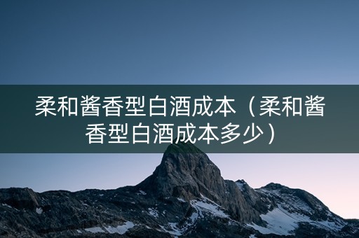 柔和酱香型白酒成本（柔和酱香型白酒成本多少）