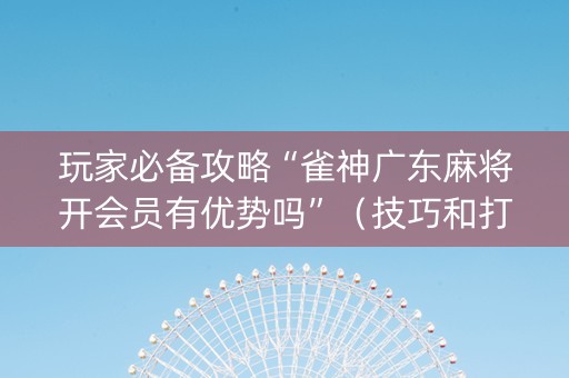 玩家必备攻略“雀神广东麻将开会员有优势吗”（技巧和打好牌方法)