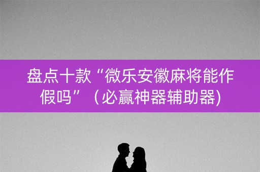 盘点十款“微乐安徽麻将能作假吗”（必赢神器辅助器)