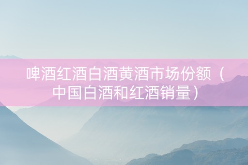 啤酒红酒白酒黄酒市场份额（中国白酒和红酒销量）