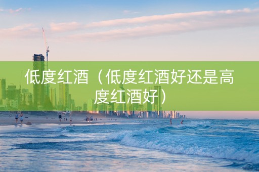 低度红酒（低度红酒好还是高度红酒好）