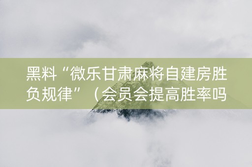 黑料“微乐甘肃麻将自建房胜负规律”（会员会提高胜率吗)