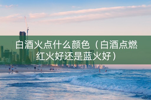白酒火点什么颜色（白酒点燃红火好还是蓝火好）