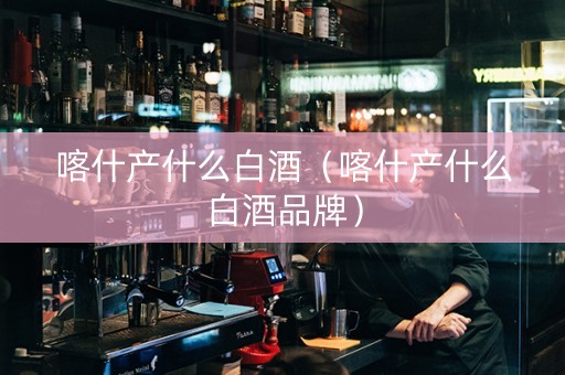 喀什产什么白酒（喀什产什么白酒品牌）