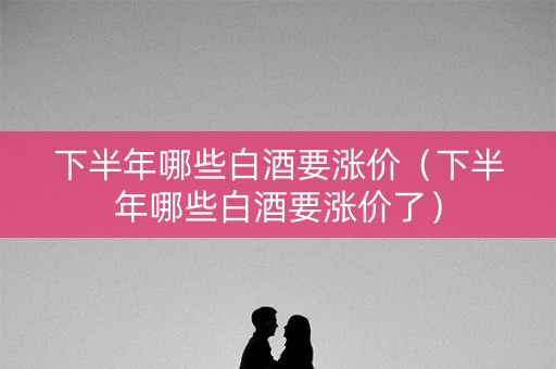 下半年哪些白酒要涨价（下半年哪些白酒要涨价了）
