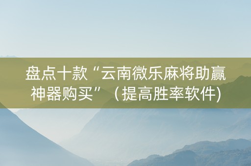 盘点十款“云南微乐麻将助赢神器购买”（提高胜率软件)