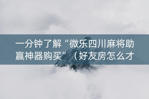 一分钟了解“微乐四川麻将助赢神器购买”（好友房怎么才能赢)