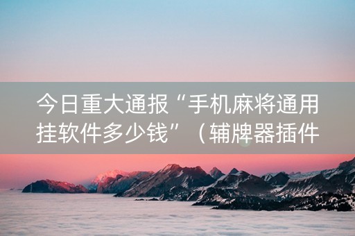 今日重大通报“手机麻将通用挂软件多少钱”（辅牌器插件购买)