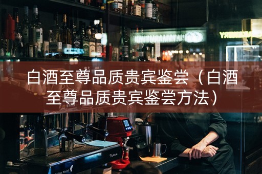 白酒至尊品质贵宾鉴尝（白酒至尊品质贵宾鉴尝方法）