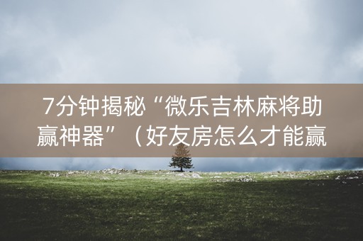 7分钟揭秘“微乐吉林麻将助赢神器”（好友房怎么才能赢)