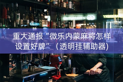 重大通报“微乐内蒙麻将怎样设置好牌”（透明挂辅助器)