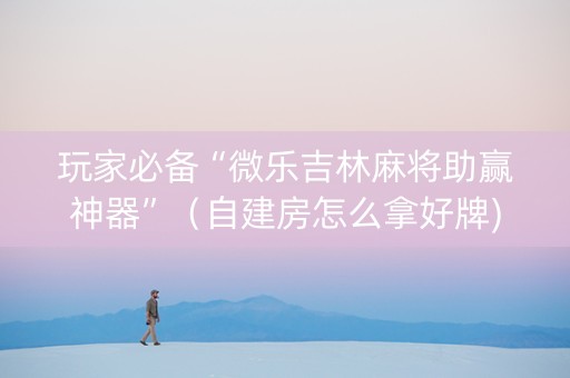 玩家必备“微乐吉林麻将助赢神器”（自建房怎么拿好牌)