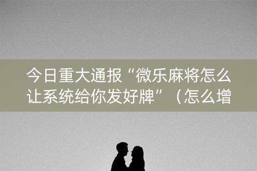 今日重大通报“微乐麻将怎么让系统给你发好牌”（怎么增加胜率)