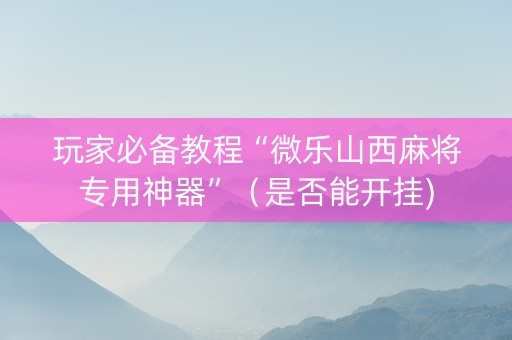 玩家必备教程“微乐山西麻将专用神器”（是否能开挂)