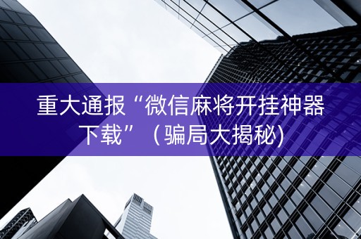 重大通报“微信麻将开挂神器下载”（骗局大揭秘)
