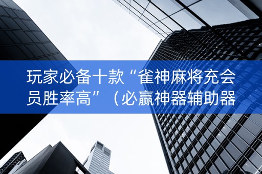 玩家必备十款“雀神麻将充会员胜率高”（必赢神器辅助器)
