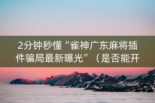 2分钟秒懂“雀神广东麻将插件骗局最新曝光”（是否能开挂)