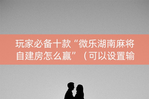玩家必备十款“微乐湖南麻将自建房怎么赢”（可以设置输赢吗)