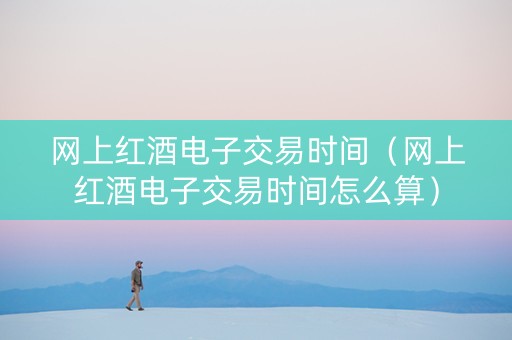 网上红酒电子交易时间（网上红酒电子交易时间怎么算）