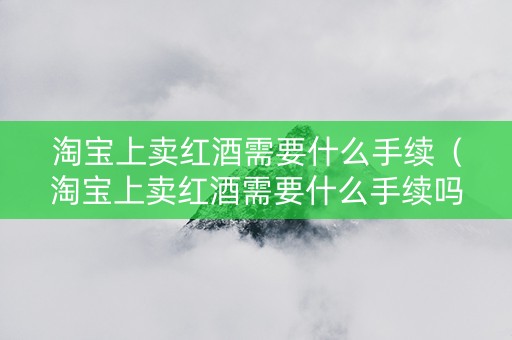 淘宝上卖红酒需要什么手续（淘宝上卖红酒需要什么手续吗）