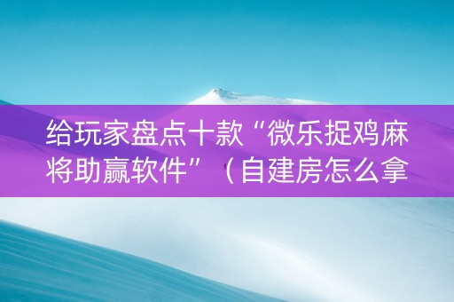 给玩家盘点十款“微乐捉鸡麻将助赢软件”（自建房怎么拿好牌)