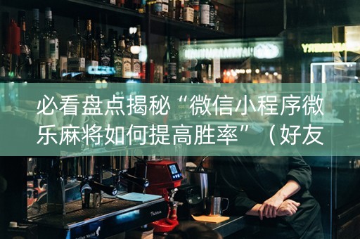 必看盘点揭秘“微信小程序微乐麻将如何提高胜率”（好友房怎么才能赢)