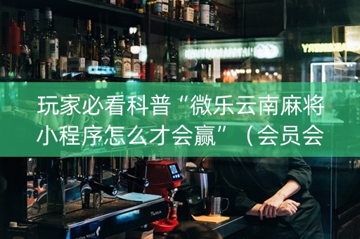 玩家必看科普“微乐云南麻将小程序怎么才会赢”（会员会提高胜率吗)