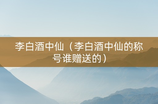 李白酒中仙（李白酒中仙的称号谁赠送的）