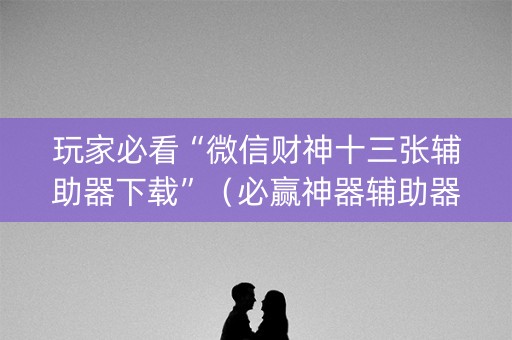 玩家必看“微信财神十三张辅助器下载”（必赢神器辅助器)