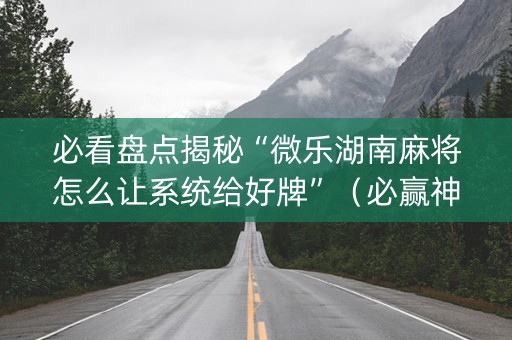 必看盘点揭秘“微乐湖南麻将怎么让系统给好牌”（必赢神器)