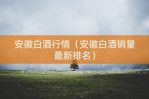 安徽白酒行情（安徽白酒销量最新排名）