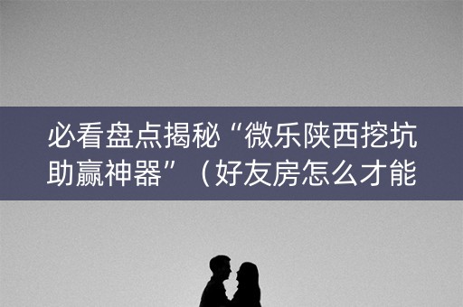 必看盘点揭秘“微乐陕西挖坑助赢神器”（好友房怎么才能赢)