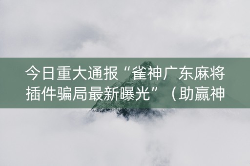 今日重大通报“雀神广东麻将插件骗局最新曝光”（助赢神器)