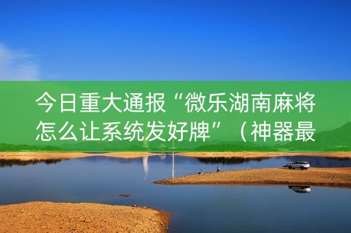 今日重大通报“微乐湖南麻将怎么让系统发好牌”（神器最新免费)