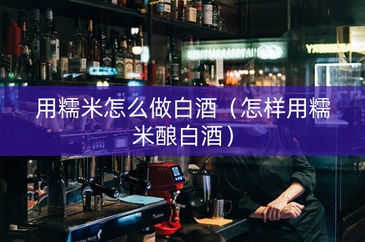用糯米怎么做白酒（怎样用糯米酿白酒）