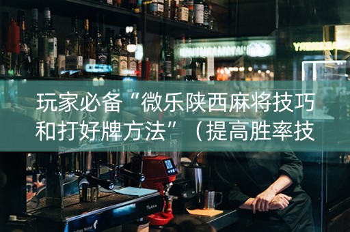 玩家必备“微乐陕西麻将技巧和打好牌方法”（提高胜率技巧)