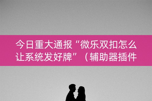今日重大通报“微乐双扣怎么让系统发好牌”（辅助器插件)