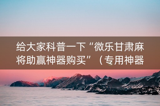 给大家科普一下“微乐甘肃麻将助赢神器购买”（专用神器下载)