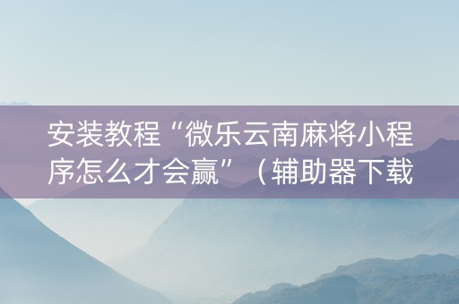 安装教程“微乐云南麻将小程序怎么才会赢”（辅助器下载)