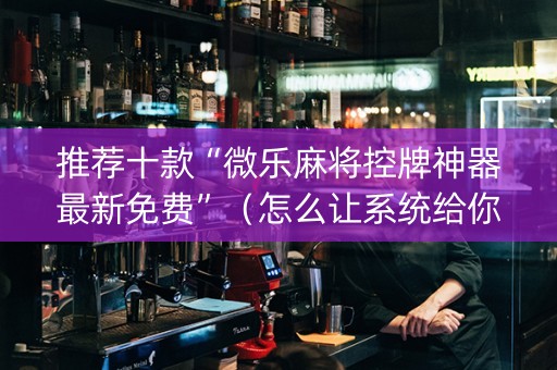 推荐十款“微乐麻将控牌神器最新免费”（怎么让系统给你发好牌)