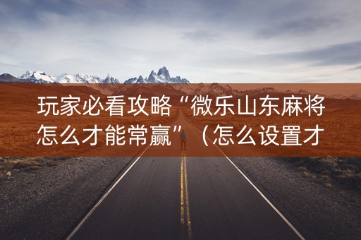 玩家必看攻略“微乐山东麻将怎么才能常赢”（怎么设置才能赢)