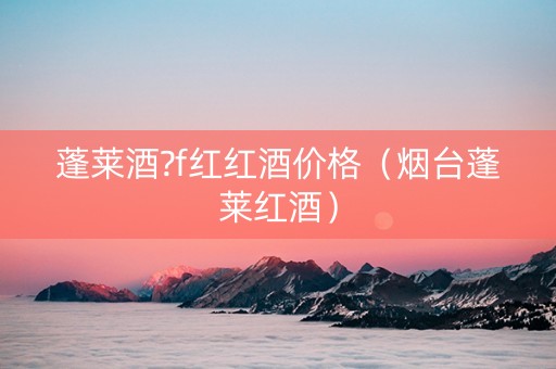 蓬莱酒?f红红酒价格（烟台蓬莱红酒）