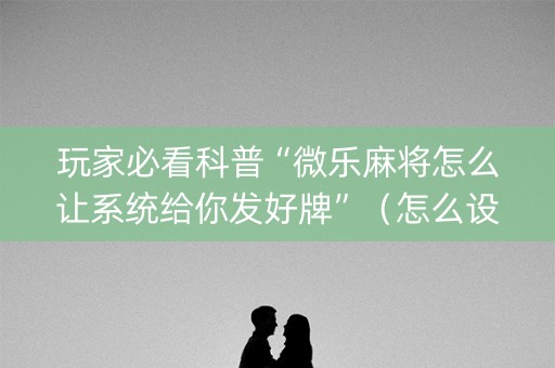 玩家必看科普“微乐麻将怎么让系统给你发好牌”（怎么设置才能赢)