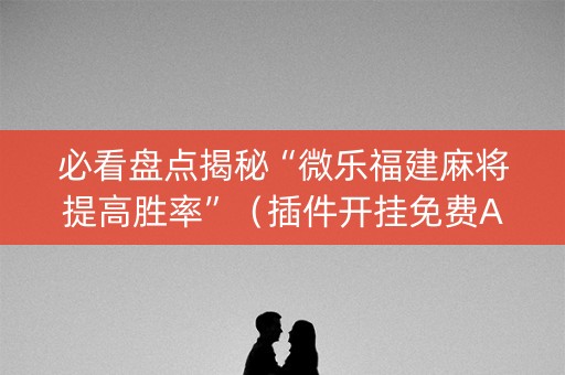 必看盘点揭秘“微乐福建麻将提高胜率”（插件开挂免费AI)