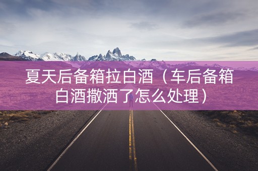 夏天后备箱拉白酒（车后备箱白酒撒洒了怎么处理）