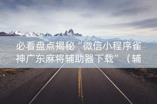 必看盘点揭秘“微信小程序雀神广东麻将辅助器下载”（辅助器下载)
