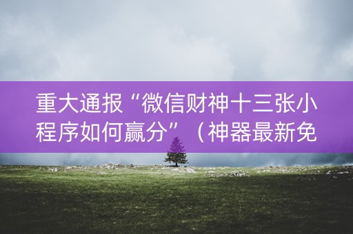 重大通报“微信财神十三张小程序如何赢分”（神器最新免费)