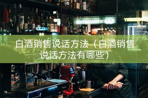 白酒销售说话方法（白酒销售说话方法有哪些）
