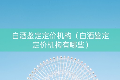 白酒鉴定定价机构（白酒鉴定定价机构有哪些）